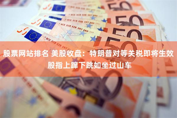 股票网站排名 美股收盘：特朗普对等关税即将生效 股指上蹿下跳如坐过山车