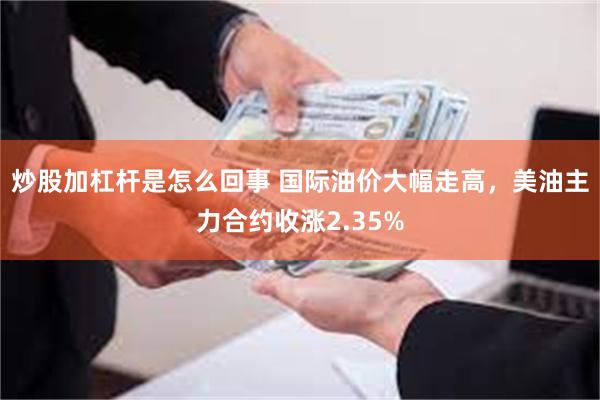 炒股加杠杆是怎么回事 国际油价大幅走高，美油主力合约收涨2.35%