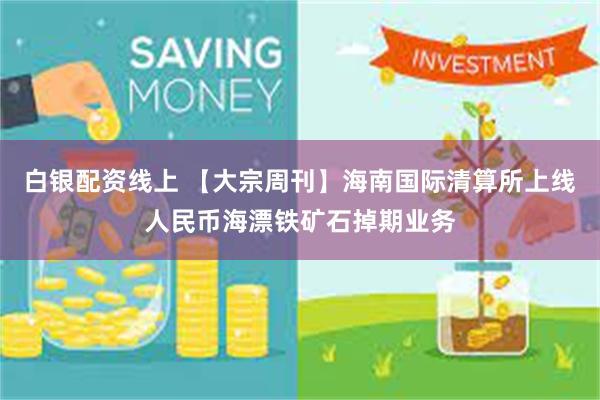白银配资线上 【大宗周刊】海南国际清算所上线人民币海漂铁矿石掉期业务