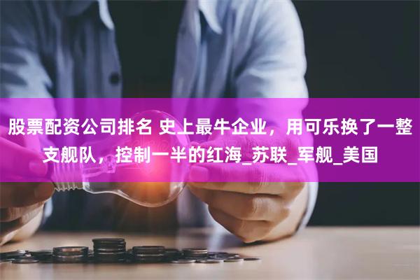 股票配资公司排名 史上最牛企业，用可乐换了一整支舰队，控制一半的红海_苏联_军舰_美国