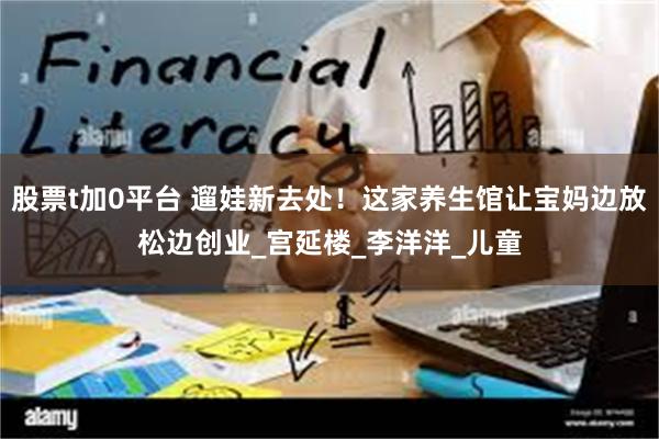 股票t加0平台 遛娃新去处！这家养生馆让宝妈边放松边创业_宫延楼_李洋洋_儿童