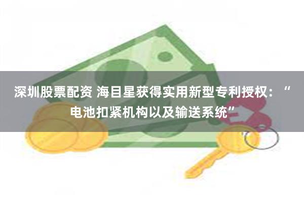深圳股票配资 海目星获得实用新型专利授权：“电池扣紧机构以及输送系统”