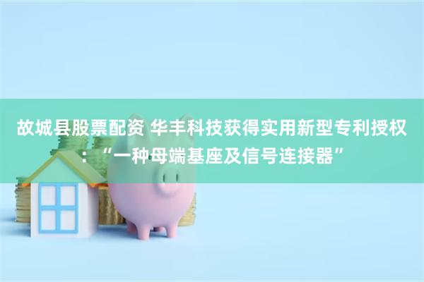 故城县股票配资 华丰科技获得实用新型专利授权：“一种母端基座及信号连接器”