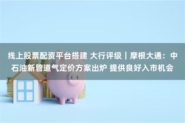线上股票配资平台搭建 大行评级｜摩根大通：中石油新管道气定价方案出炉 提供良好入市机会