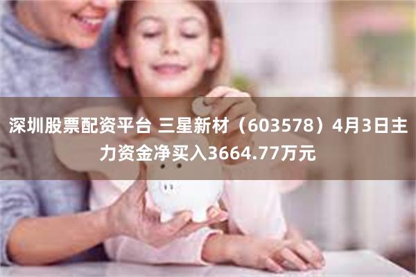 深圳股票配资平台 三星新材（603578）4月3日主力资金净买入3664.77万元