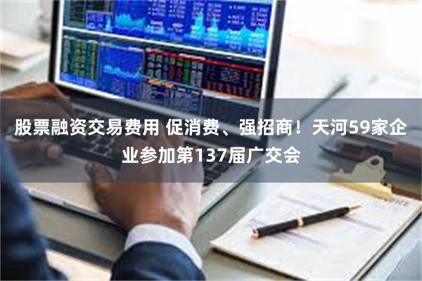 股票融资交易费用 促消费、强招商！天河59家企业参加第137届广交会