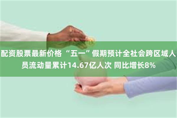 配资股票最新价格 “五一”假期预计全社会跨区域人员流动量累计14.67亿人次 同比增长8%