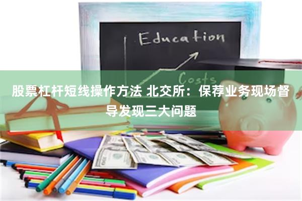 股票杠杆短线操作方法 北交所：保荐业务现场督导发现三大问题