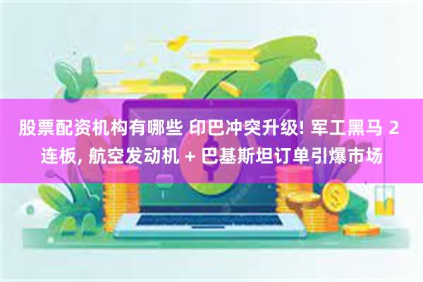 股票配资机构有哪些 印巴冲突升级! 军工黑马 2 连板, 航空发动机 + 巴基斯坦订单引爆市场
