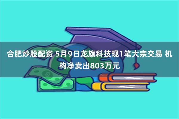 合肥炒股配资 5月9日龙旗科技现1笔大宗交易 机构净卖出803万元