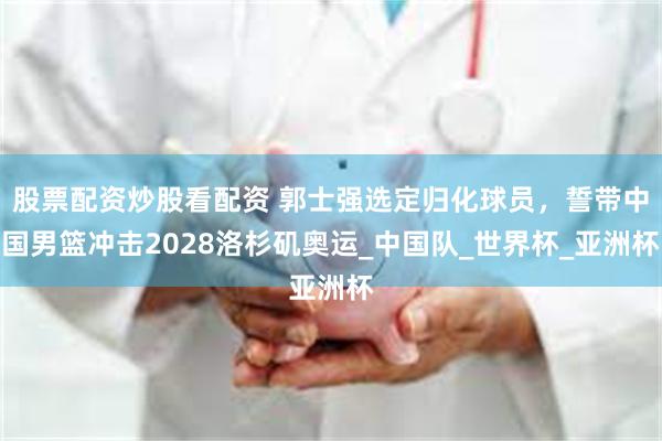 股票配资炒股看配资 郭士强选定归化球员，誓带中国男篮冲击2028洛杉矶奥运_中国队_世界杯_亚洲杯