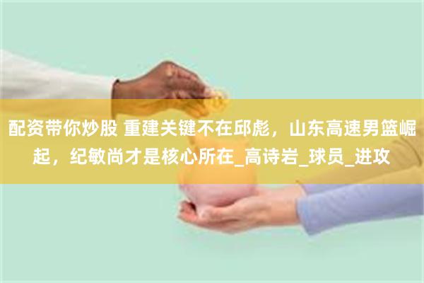 配资带你炒股 重建关键不在邱彪，山东高速男篮崛起，纪敏尚才是核心所在_高诗岩_球员_进攻