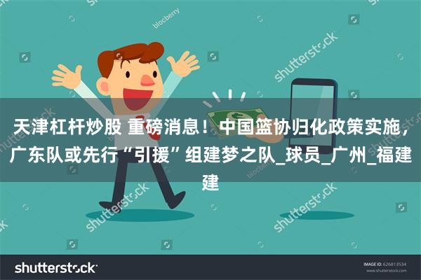 天津杠杆炒股 重磅消息！中国篮协归化政策实施，广东队或先行“引援”组建梦之队_球员_广州_福建