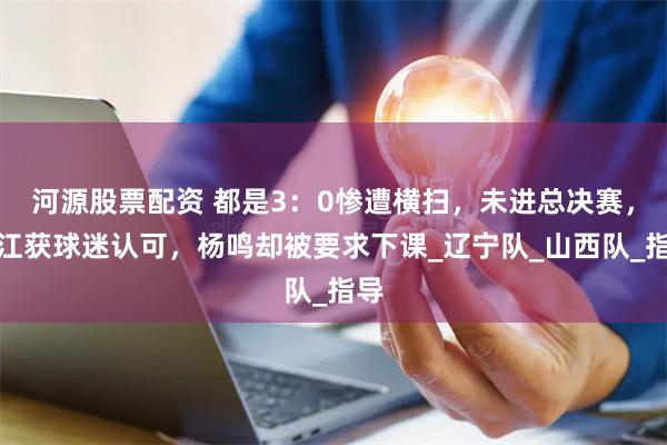 河源股票配资 都是3：0惨遭横扫，未进总决赛，潘江获球迷认可，杨鸣却被要求下课_辽宁队_山西队_指导