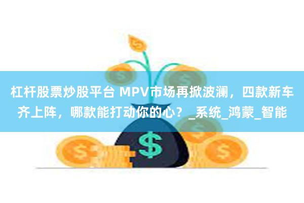 杠杆股票炒股平台 MPV市场再掀波澜，四款新车齐上阵，哪款能打动你的心？_系统_鸿蒙_智能