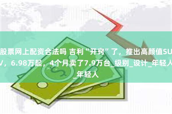 股票网上配资合法吗 吉利“开窍”了，推出高颜值SUV，6.98万起，4个月卖了7.9万台_级别_设计_年轻人