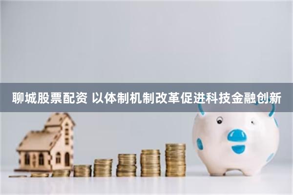 聊城股票配资 以体制机制改革促进科技金融创新