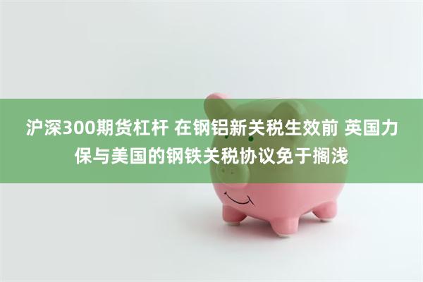 沪深300期货杠杆 在钢铝新关税生效前 英国力保与美国的钢铁关税协议免于搁浅