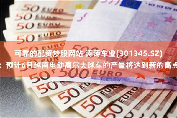 可靠的配资炒股网站 涛涛车业(301345.SZ)：预计6月越南电动高尔夫球车的产量将达到新的高点