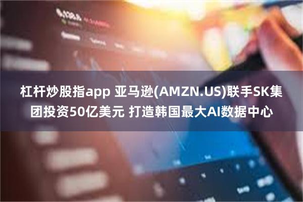 杠杆炒股指app 亚马逊(AMZN.US)联手SK集团投资50亿美元 打造韩国最大AI数据中心