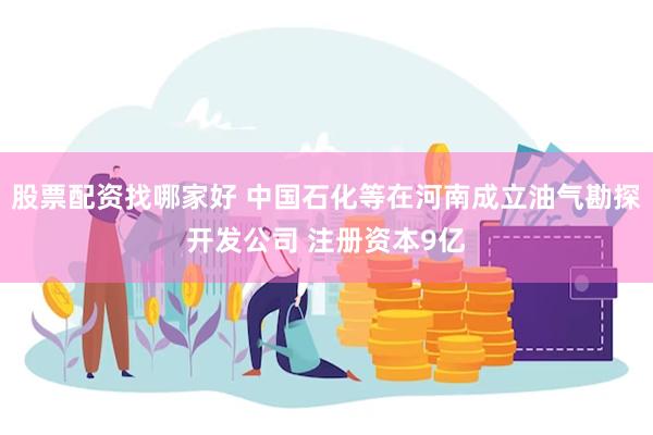 股票配资找哪家好 中国石化等在河南成立油气勘探开发公司 注册资本9亿