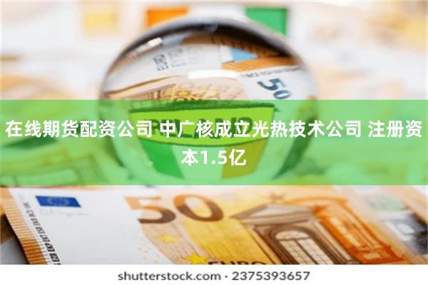 在线期货配资公司 中广核成立光热技术公司 注册资本1.5亿