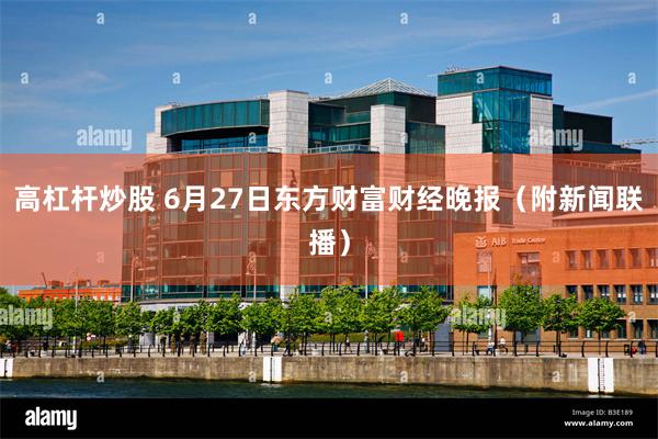 高杠杆炒股 6月27日东方财富财经晚报（附新闻联播）