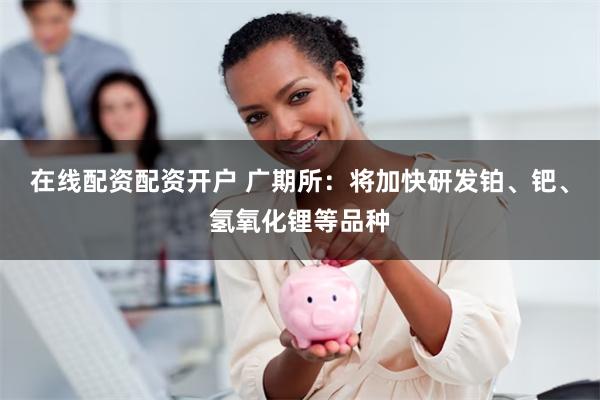 在线配资配资开户 广期所：将加快研发铂、钯、氢氧化锂等品种