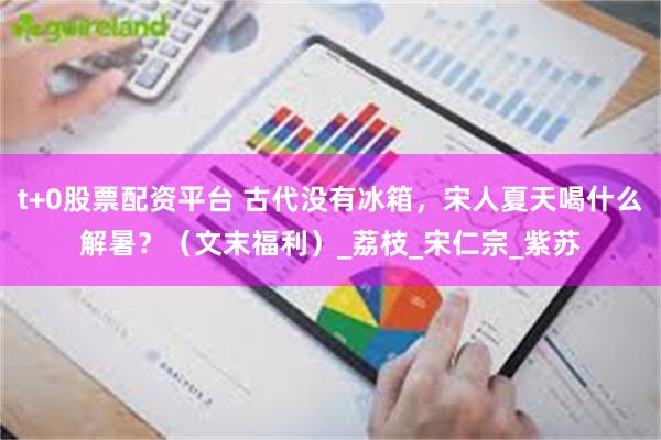 t+0股票配资平台 古代没有冰箱，宋人夏天喝什么解暑？（文末福利）_荔枝_宋仁宗_紫苏