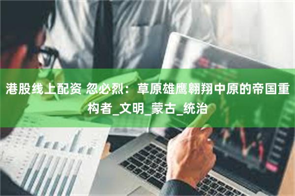 港股线上配资 忽必烈：草原雄鹰翱翔中原的帝国重构者_文明_蒙古_统治