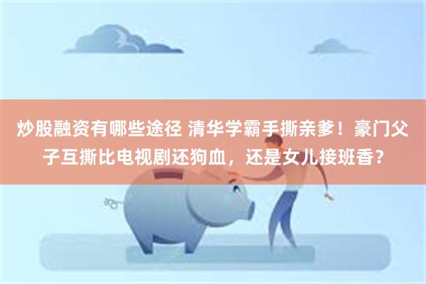 炒股融资有哪些途径 清华学霸手撕亲爹！豪门父子互撕比电视剧还狗血，还是女儿接班香？