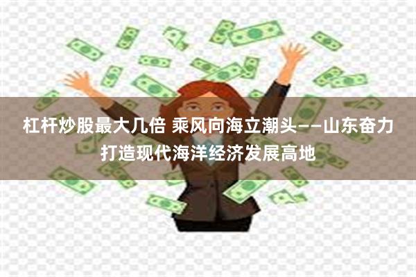杠杆炒股最大几倍 乘风向海立潮头——山东奋力打造现代海洋经济发展高地