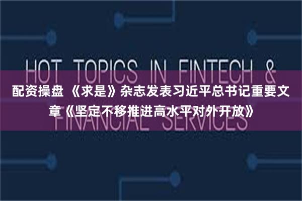 配资操盘 《求是》杂志发表习近平总书记重要文章《坚定不移推进高水平对外开放》