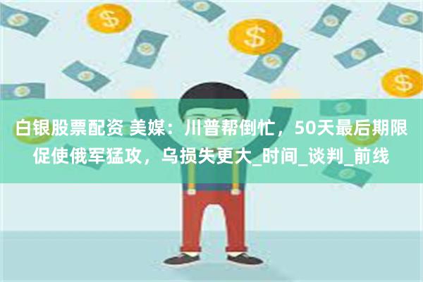 白银股票配资 美媒：川普帮倒忙，50天最后期限促使俄军猛攻，乌损失更大_时间_谈判_前线