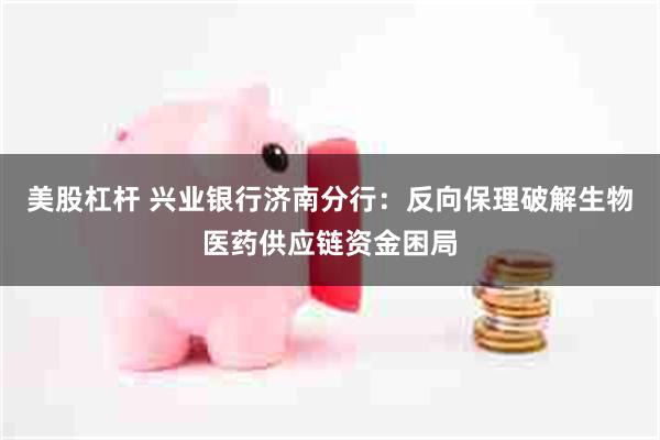 美股杠杆 兴业银行济南分行：反向保理破解生物医药供应链资金困局