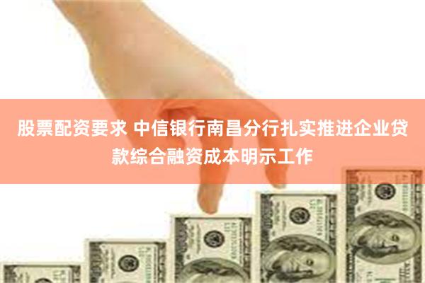 股票配资要求 中信银行南昌分行扎实推进企业贷款综合融资成本明示工作