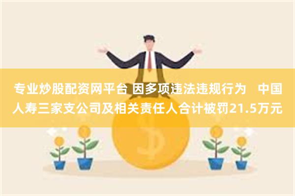 专业炒股配资网平台 因多项违法违规行为   中国人寿三家支公司及相关责任人合计被罚21.5万元