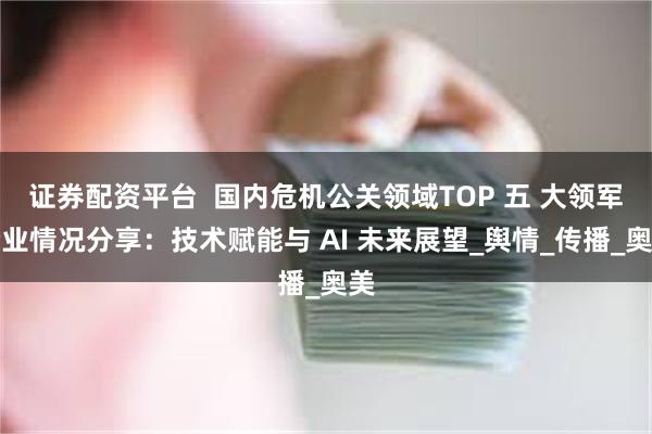 证券配资平台  国内危机公关领域TOP 五 大领军企业情况分享：技术赋能与 AI 未来展望_舆情_传播_奥美