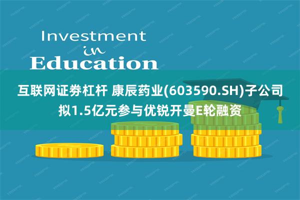 互联网证劵杠杆 康辰药业(603590.SH)子公司拟1.5亿元参与优锐开曼E轮融资