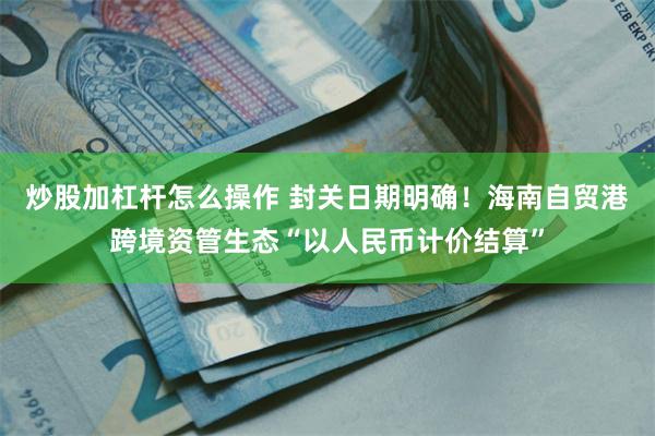炒股加杠杆怎么操作 封关日期明确！海南自贸港跨境资管生态“以人民币计价结算”
