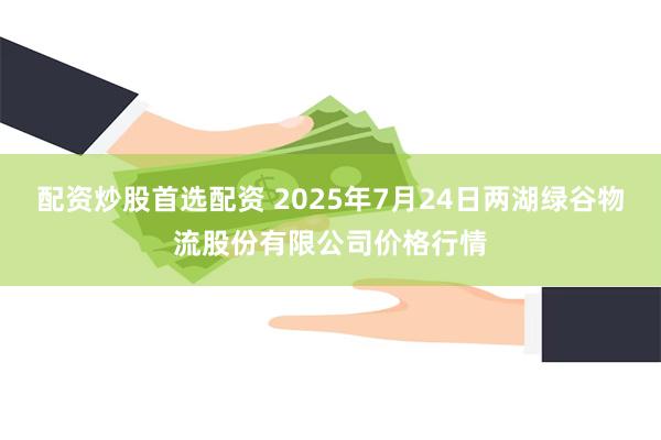 配资炒股首选配资 2025年7月24日两湖绿谷物流股份有限公司价格行情