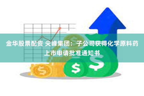 金华股票配资 尖峰集团：子公司获得化学原料药上市申请批准通知书