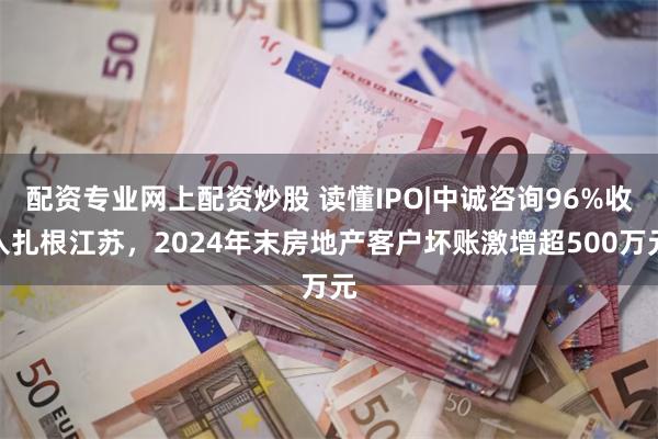 配资专业网上配资炒股 读懂IPO|中诚咨询96%收入扎根江苏，2024年末房地产客户坏账激增超500万元