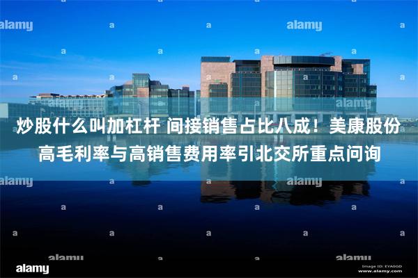 炒股什么叫加杠杆 间接销售占比八成！美康股份高毛利率与高销售费用率引北交所重点问询