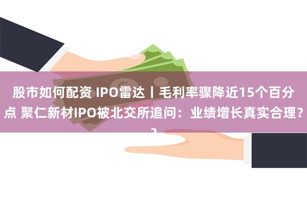 股市如何配资 IPO雷达丨毛利率骤降近15个百分点 聚仁新材IPO被北交所追问：业绩增长真实合理？