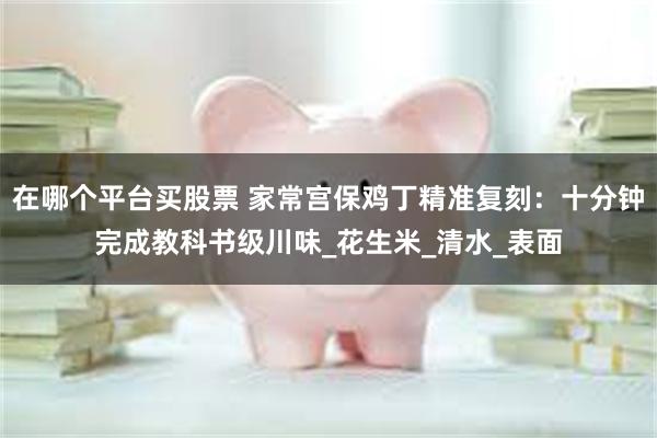 在哪个平台买股票 家常宫保鸡丁精准复刻：十分钟完成教科书级川味_花生米_清水_表面