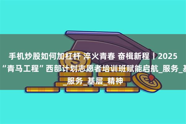 手机炒股如何加杠杆 淬火青春 奋楫新程丨2025年孝感市“青马工程”西部计划志愿者培训班赋能启航_服务_基层_精神