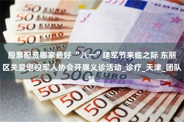 股票配资哪家最好 “八一”建军节来临之际 东丽区关爱退役军人协会开展义诊活动_诊疗_天津_团队