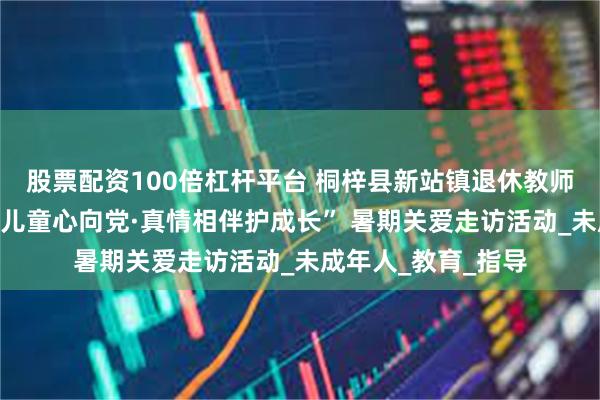股票配资100倍杠杆平台 桐梓县新站镇退休教师党支部开展“少年儿童心向党·真情相伴护成长” 暑期关爱走访活动_未成年人_教育_指导