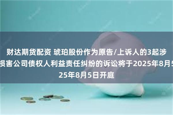 财达期货配资 琥珀股份作为原告/上诉人的3起涉及股东损害公司债权人利益责任纠纷的诉讼将于2025年8月5日开庭